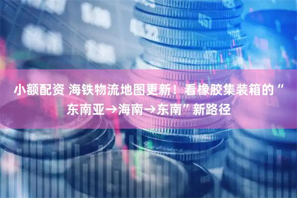 小额配资 海铁物流地图更新！看橡胶集装箱的“东南亚→海南→东南”新路径