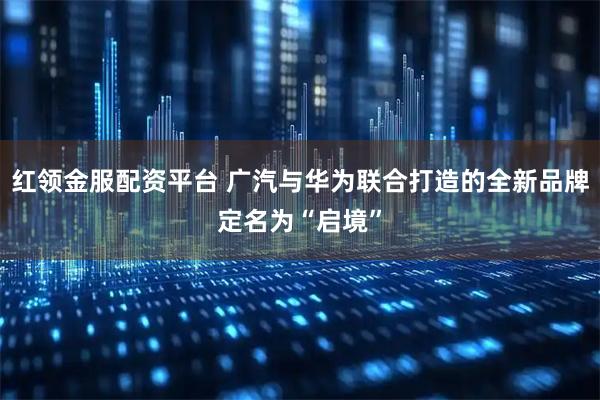 红领金服配资平台 广汽与华为联合打造的全新品牌定名为“启境”