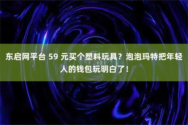 东启网平台 59 元买个塑料玩具？泡泡玛特把年轻人的钱包玩明白了！