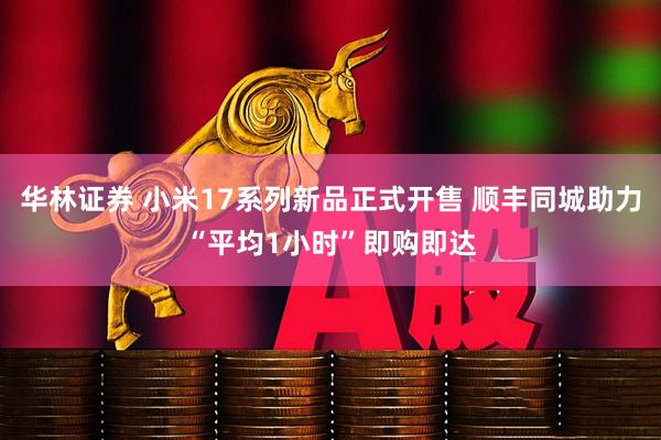 华林证券 小米17系列新品正式开售 顺丰同城助力“平均1小时”即购即达