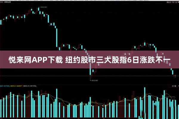 悦来网APP下载 纽约股市三大股指6日涨跌不一
