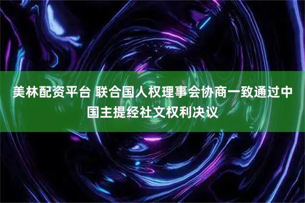 美林配资平台 联合国人权理事会协商一致通过中国主提经社文权利决议