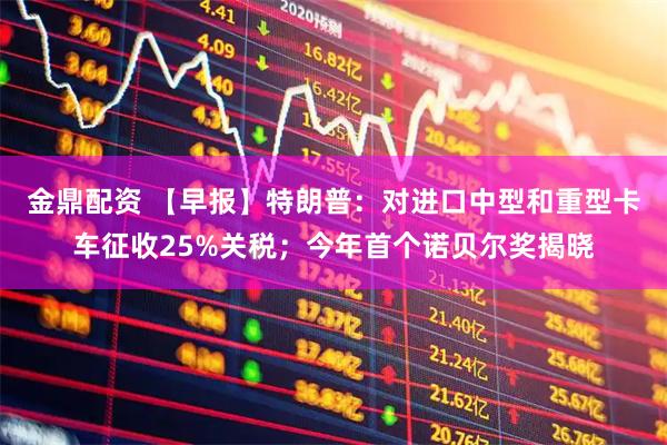 金鼎配资 【早报】特朗普：对进口中型和重型卡车征收25%关税；今年首个诺贝尔奖揭晓