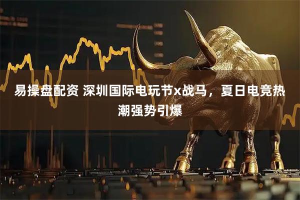 易操盘配资 深圳国际电玩节x战马，夏日电竞热潮强势引爆