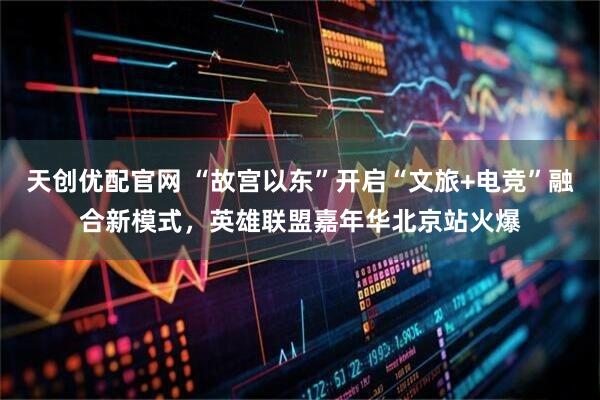 天创优配官网 “故宫以东”开启“文旅+电竞”融合新模式，英雄联盟嘉年华北京站火爆