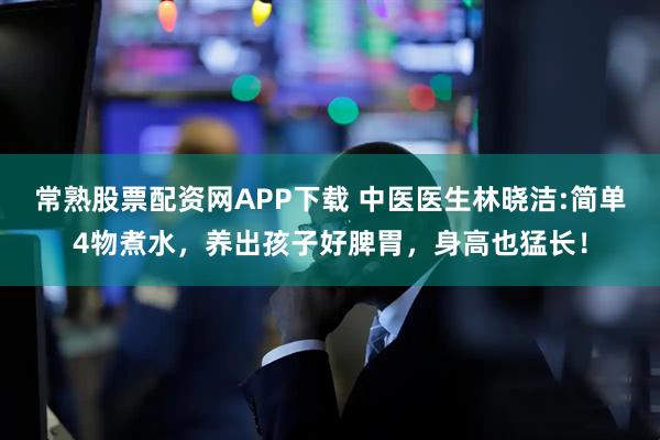 常熟股票配资网APP下载 中医医生林晓洁:简单4物煮水，养出孩子好脾胃，身高也猛长！