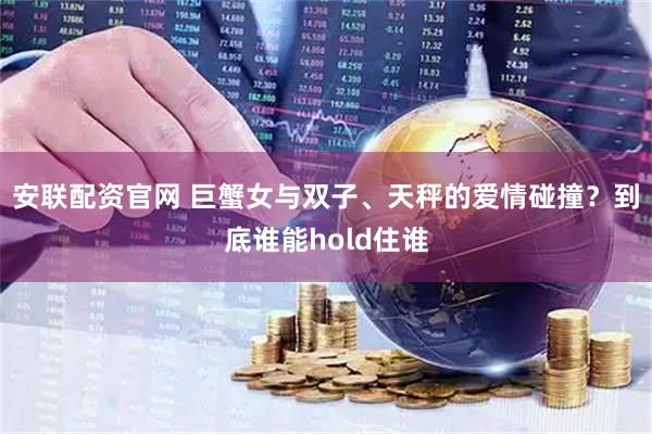 安联配资官网 巨蟹女与双子、天秤的爱情碰撞？到底谁能hold住谁