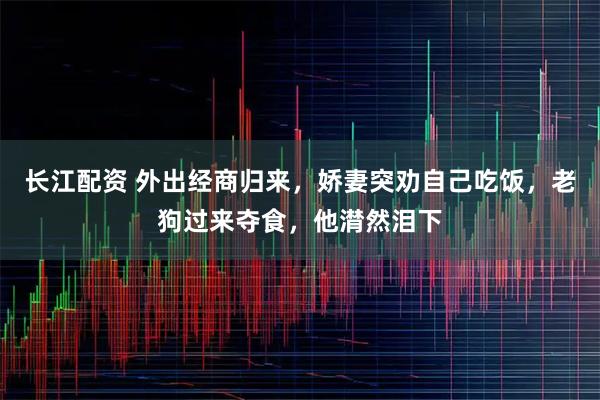 长江配资 外出经商归来，娇妻突劝自己吃饭，老狗过来夺食，他潸然泪下