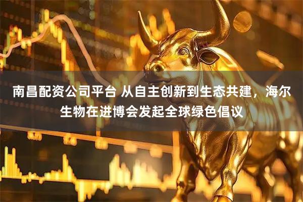 南昌配资公司平台 从自主创新到生态共建，海尔生物在进博会发起全球绿色倡议