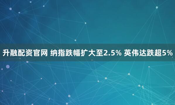 升融配资官网 纳指跌幅扩大至2.5% 英伟达跌超5%