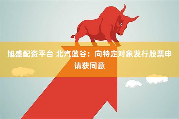 旭盛配资平台 北汽蓝谷：向特定对象发行股票申请获同意