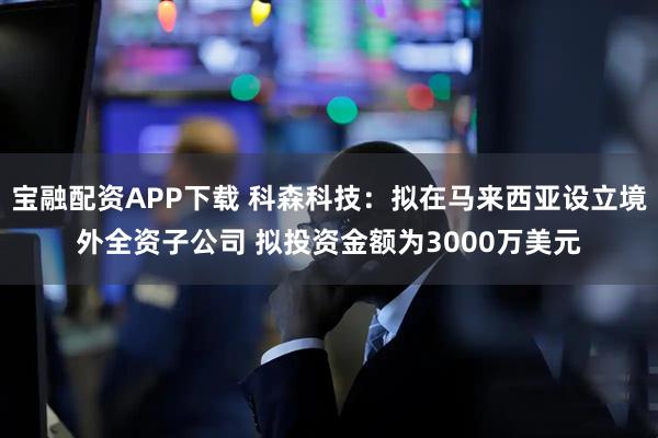 宝融配资APP下载 科森科技：拟在马来西亚设立境外全资子公司 拟投资金额为3000万美元