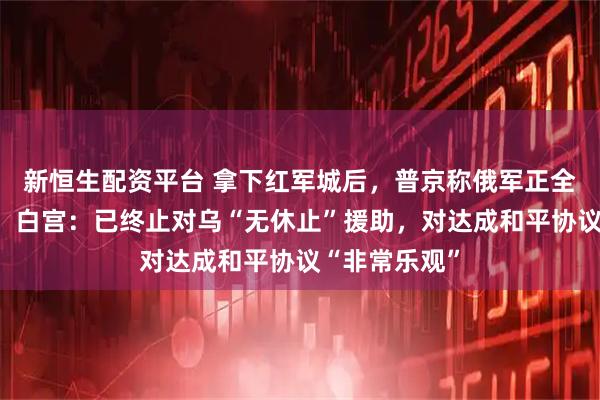 新恒生配资平台 拿下红军城后，普京称俄军正全线加大压力！白宫：已终止对乌“无休止”援助，对达成和平协议“非常乐观”