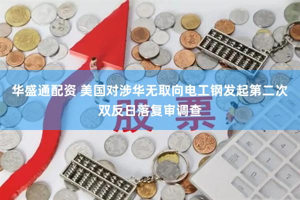 华盛通配资 美国对涉华无取向电工钢发起第二次双反日落复审调查