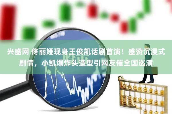 兴盛网 佟丽娅现身王俊凯话剧首演！盛赞沉浸式剧情，小凯爆炸头造型引网友催全国巡演