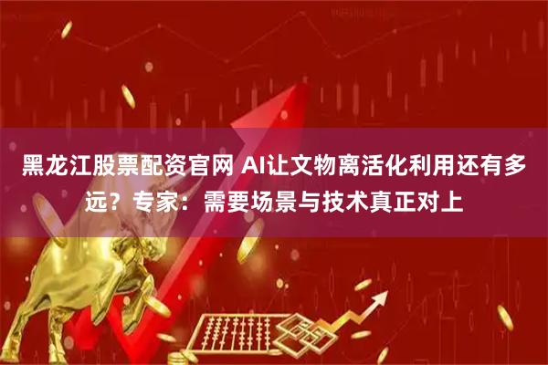 黑龙江股票配资官网 AI让文物离活化利用还有多远？专家：需要场景与技术真正对上