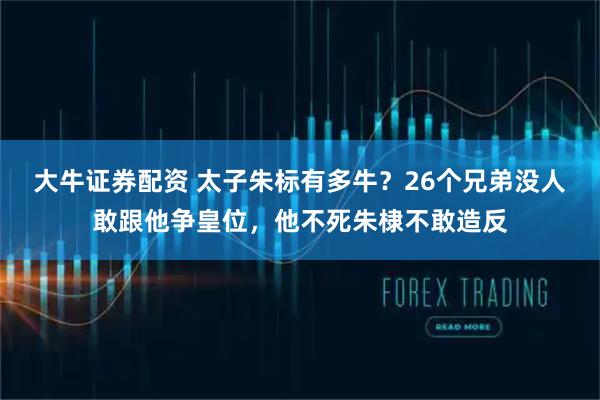 大牛证券配资 太子朱标有多牛？26个兄弟没人敢跟他争皇位，他不死朱棣不敢造反