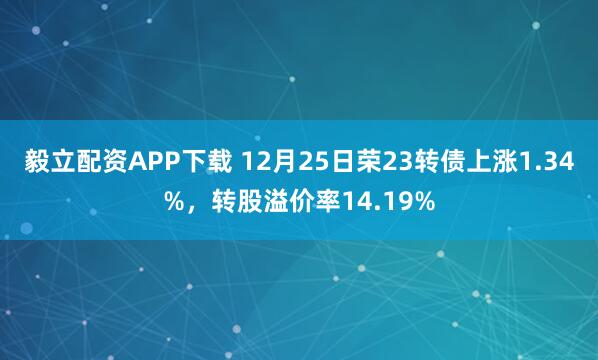 毅立配资APP下载 12月25日荣23转债上涨1.34%，转股溢价率14.19%