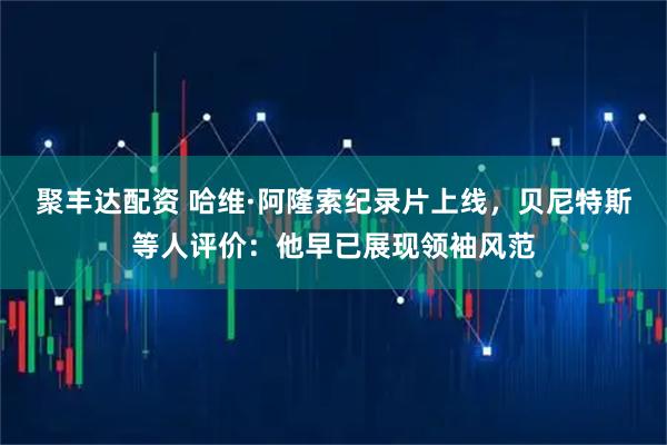 聚丰达配资 哈维·阿隆索纪录片上线，贝尼特斯等人评价：他早已展现领袖风范