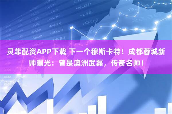灵菲配资APP下载 下一个穆斯卡特！成都蓉城新帅曝光：曾是澳洲武磊，传奇名帅！