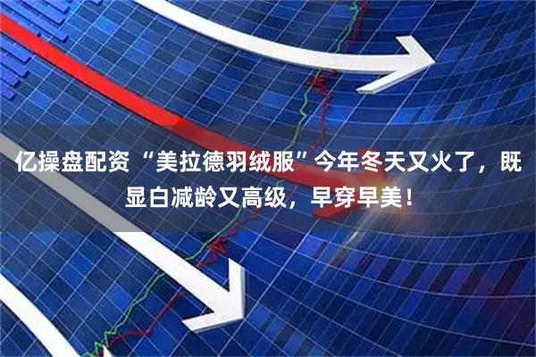 亿操盘配资 “美拉德羽绒服”今年冬天又火了，既显白减龄又高级，早穿早美！