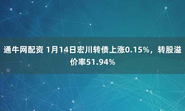 通牛网配资 1月14日宏川转债上涨0.15%，转股溢价率51.94%