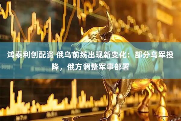 鸿泰利创配资 俄乌前线出现新变化：部分乌军投降，俄方调整军事部署