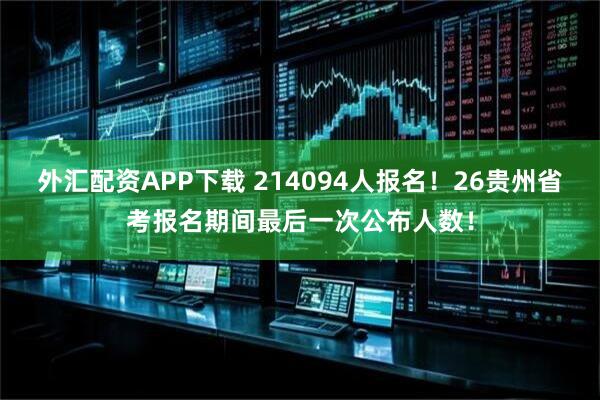 外汇配资APP下载 214094人报名！26贵州省考报名期间最后一次公布人数！