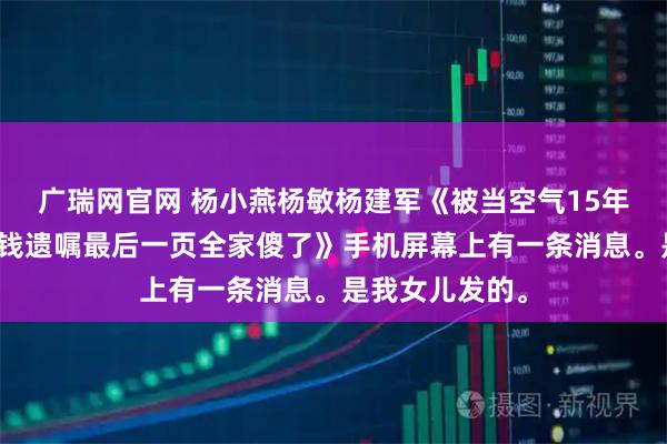 广瑞网官网 杨小燕杨敏杨建军《被当空气15年从没分过一分钱遗嘱最后一页全家傻了》手机屏幕上有一条消息。是我女儿发的。
