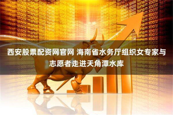 西安股票配资网官网 海南省水务厅组织女专家与志愿者走进天角潭水库