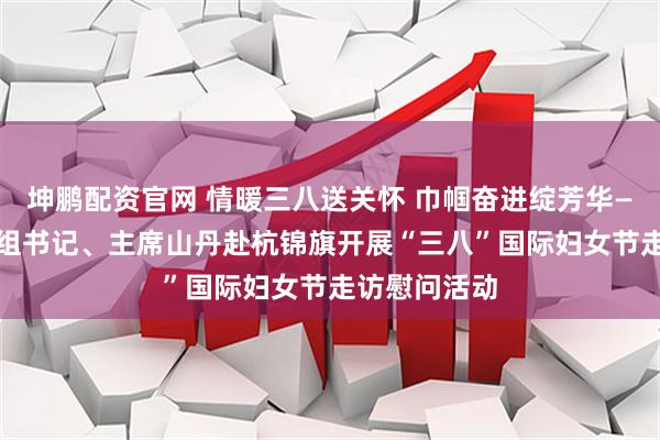 坤鹏配资官网 情暖三八送关怀 巾帼奋进绽芳华—— 市妇联党组书记、主席山丹赴杭锦旗开展“三八”国际妇女节走访慰问活动