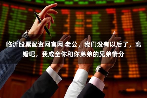 临沂股票配资网官网 老公，我们没有以后了，离婚吧，我成全你和你弟弟的兄弟情分