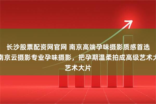 长沙股票配资网官网 南京高端孕味摄影质感首选｜南京云摄影专业孕味摄影，把孕期温柔拍成高级艺术大片