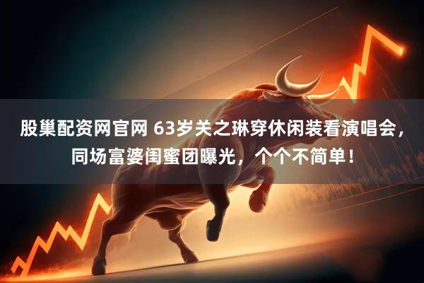 股巢配资网官网 63岁关之琳穿休闲装看演唱会，同场富婆闺蜜团曝光，个个不简单！