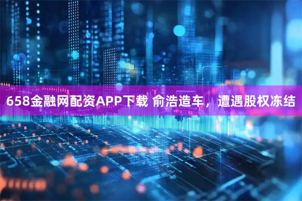 658金融网配资APP下载 俞浩造车，遭遇股权冻结
