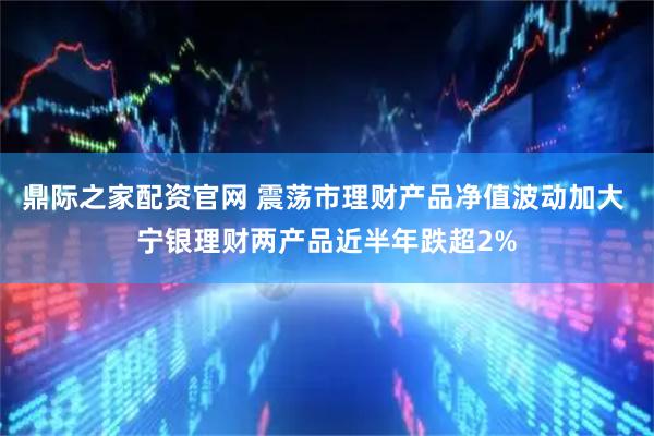 鼎际之家配资官网 震荡市理财产品净值波动加大 宁银理财两产品近半年跌超2%